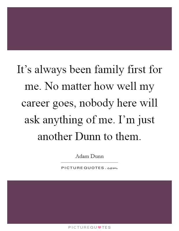 It's always been family first for me. No matter how well my career goes, nobody here will ask anything of me. I'm just another Dunn to them. Picture Quote #1