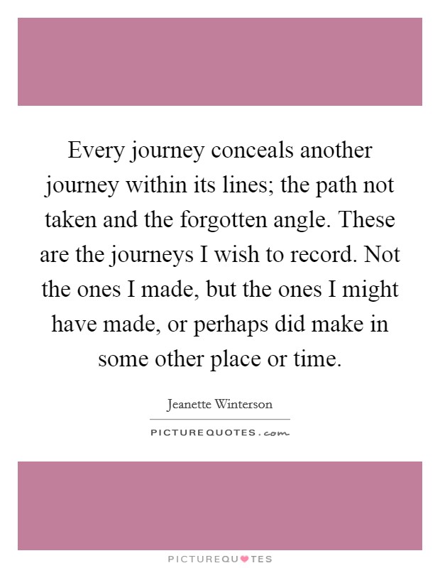 Every journey conceals another journey within its lines; the path not taken and the forgotten angle. These are the journeys I wish to record. Not the ones I made, but the ones I might have made, or perhaps did make in some other place or time. Picture Quote #1