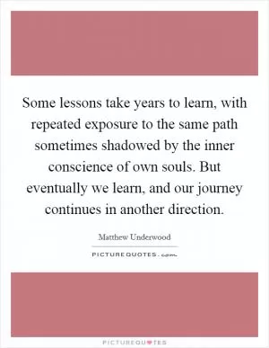 Some lessons take years to learn, with repeated exposure to the same path sometimes shadowed by the inner conscience of own souls. But eventually we learn, and our journey continues in another direction Picture Quote #1
