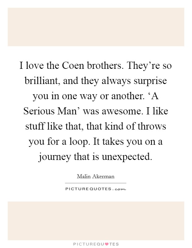 I love the Coen brothers. They're so brilliant, and they always surprise you in one way or another. ‘A Serious Man' was awesome. I like stuff like that, that kind of throws you for a loop. It takes you on a journey that is unexpected. Picture Quote #1