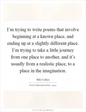 I’m trying to write poems that involve beginning at a known place, and ending up at a slightly different place. I’m trying to take a little journey from one place to another, and it’s usually from a realistic place, to a place in the imagination Picture Quote #1