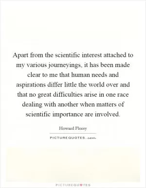 Apart from the scientific interest attached to my various journeyings, it has been made clear to me that human needs and aspirations differ little the world over and that no great difficulties arise in one race dealing with another when matters of scientific importance are involved Picture Quote #1