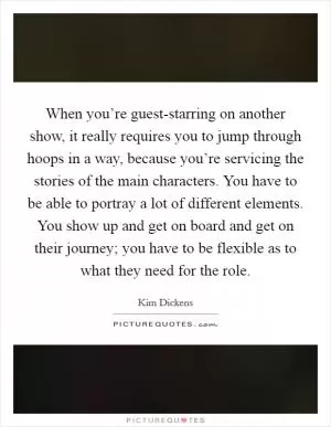 When you’re guest-starring on another show, it really requires you to jump through hoops in a way, because you’re servicing the stories of the main characters. You have to be able to portray a lot of different elements. You show up and get on board and get on their journey; you have to be flexible as to what they need for the role Picture Quote #1