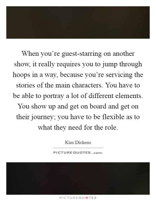 When you're guest-starring on another show, it really requires you to jump through hoops in a way, because you're servicing the stories of the main characters. You have to be able to portray a lot of different elements. You show up and get on board and get on their journey; you have to be flexible as to what they need for the role. Picture Quote #1