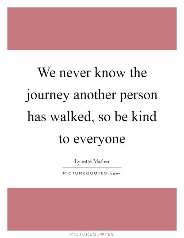 We never know the journey another person has walked, so be kind to everyone Picture Quote #1