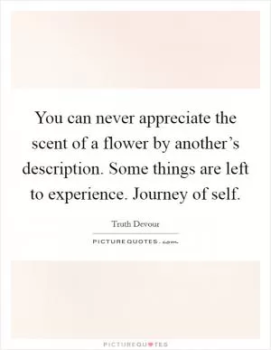You can never appreciate the scent of a flower by another’s description. Some things are left to experience. Journey of self Picture Quote #1