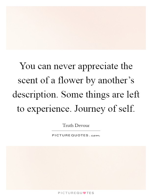 You can never appreciate the scent of a flower by another's description. Some things are left to experience. Journey of self. Picture Quote #1