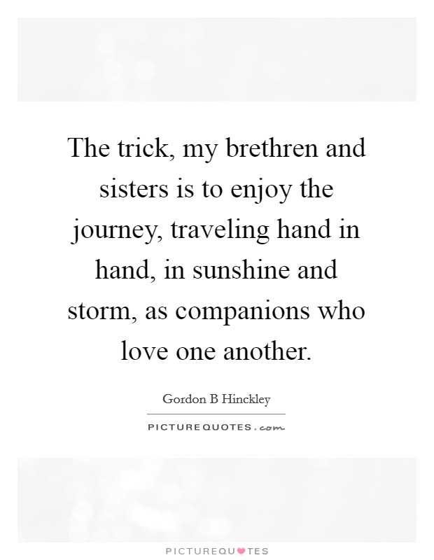 The trick, my brethren and sisters is to enjoy the journey, traveling hand in hand, in sunshine and storm, as companions who love one another. Picture Quote #1
