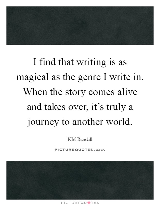 I find that writing is as magical as the genre I write in. When the story comes alive and takes over, it's truly a journey to another world. Picture Quote #1