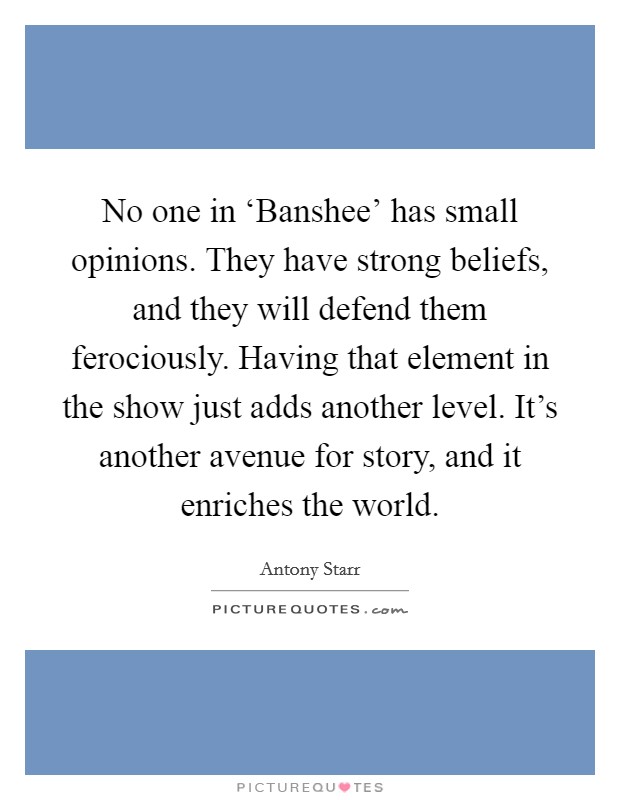 No one in ‘Banshee' has small opinions. They have strong beliefs, and they will defend them ferociously. Having that element in the show just adds another level. It's another avenue for story, and it enriches the world. Picture Quote #1