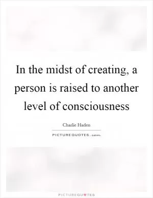 In the midst of creating, a person is raised to another level of consciousness Picture Quote #1