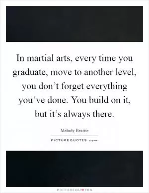 In martial arts, every time you graduate, move to another level, you don’t forget everything you’ve done. You build on it, but it’s always there Picture Quote #1