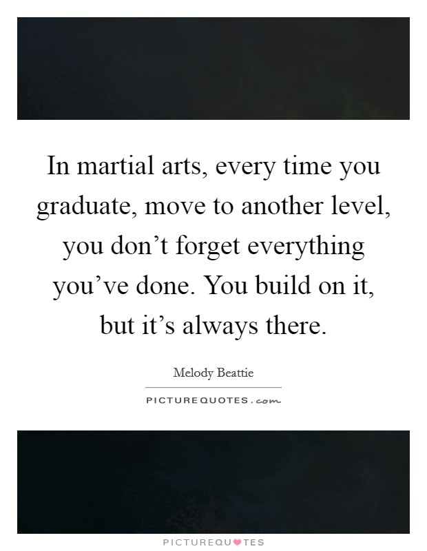In martial arts, every time you graduate, move to another level, you don't forget everything you've done. You build on it, but it's always there. Picture Quote #1