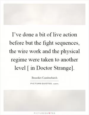 I’ve done a bit of live action before but the fight sequences, the wire work and the physical regime were taken to another level [ in Doctor Strange] Picture Quote #1