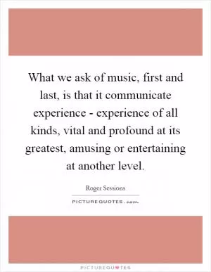 What we ask of music, first and last, is that it communicate experience - experience of all kinds, vital and profound at its greatest, amusing or entertaining at another level Picture Quote #1