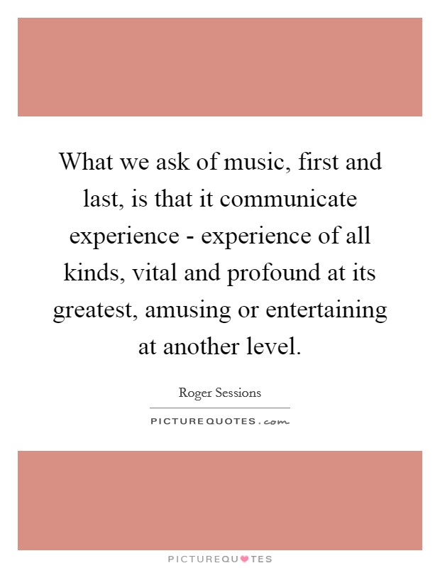 What we ask of music, first and last, is that it communicate experience - experience of all kinds, vital and profound at its greatest, amusing or entertaining at another level. Picture Quote #1