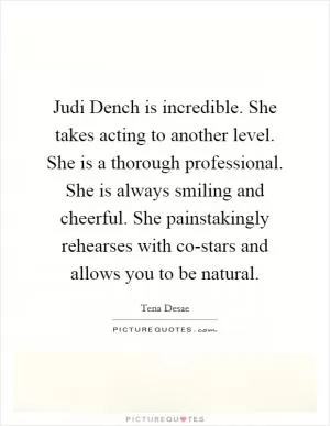 Judi Dench is incredible. She takes acting to another level. She is a thorough professional. She is always smiling and cheerful. She painstakingly rehearses with co-stars and allows you to be natural Picture Quote #1