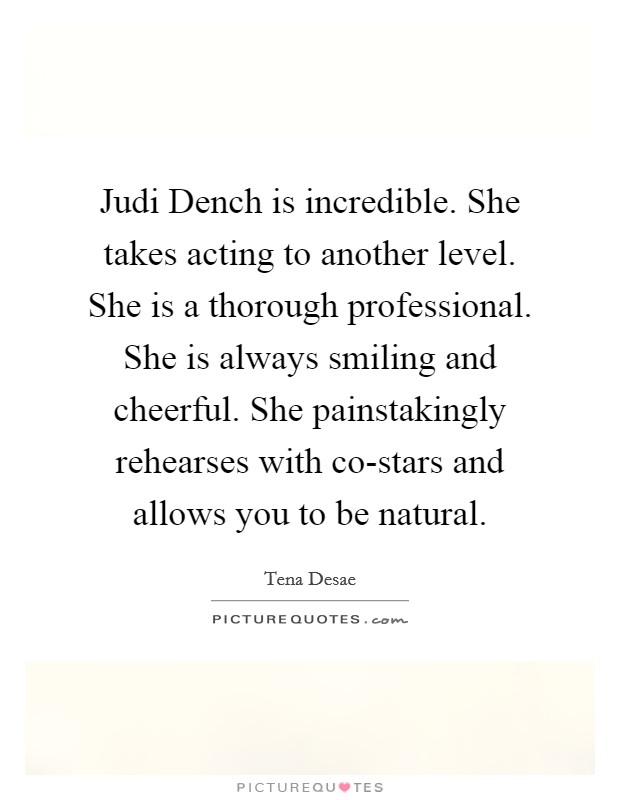Judi Dench is incredible. She takes acting to another level. She is a thorough professional. She is always smiling and cheerful. She painstakingly rehearses with co-stars and allows you to be natural. Picture Quote #1