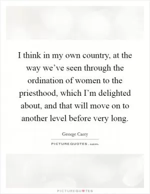 I think in my own country, at the way we’ve seen through the ordination of women to the priesthood, which I’m delighted about, and that will move on to another level before very long Picture Quote #1