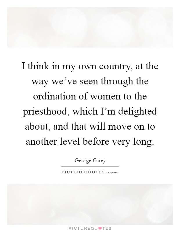 I think in my own country, at the way we've seen through the ordination of women to the priesthood, which I'm delighted about, and that will move on to another level before very long. Picture Quote #1