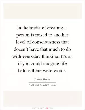 In the midst of creating, a person is raised to another level of consciousness that doesn’t have that much to do with everyday thinking. It’s as if you could imagine life before there were words Picture Quote #1