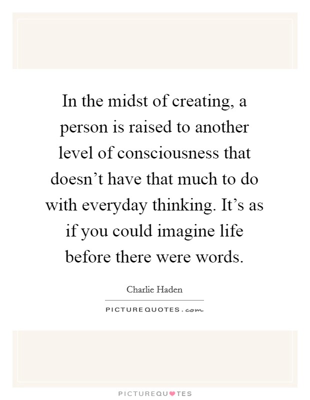 In the midst of creating, a person is raised to another level of consciousness that doesn't have that much to do with everyday thinking. It's as if you could imagine life before there were words. Picture Quote #1