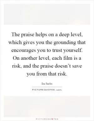 The praise helps on a deep level, which gives you the grounding that encourages you to trust yourself. On another level, each film is a risk, and the praise doesn’t save you from that risk Picture Quote #1