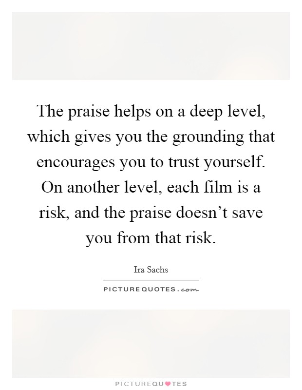 The praise helps on a deep level, which gives you the grounding that encourages you to trust yourself. On another level, each film is a risk, and the praise doesn't save you from that risk. Picture Quote #1