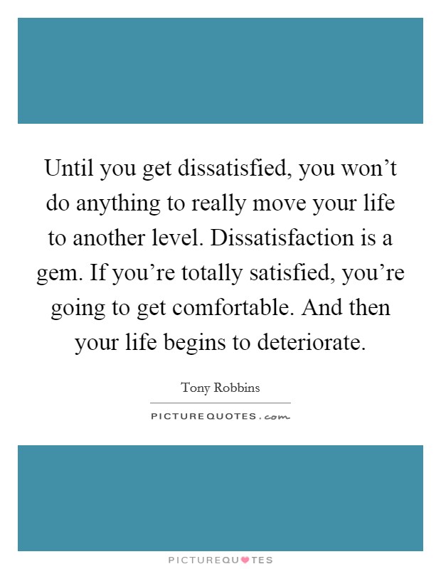 Until you get dissatisfied, you won't do anything to really move your life to another level. Dissatisfaction is a gem. If you're totally satisfied, you're going to get comfortable. And then your life begins to deteriorate. Picture Quote #1