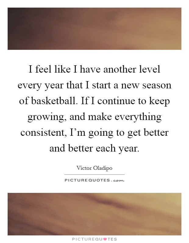 I feel like I have another level every year that I start a new season of basketball. If I continue to keep growing, and make everything consistent, I'm going to get better and better each year. Picture Quote #1