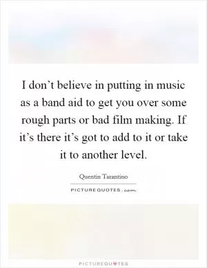 I don’t believe in putting in music as a band aid to get you over some rough parts or bad film making. If it’s there it’s got to add to it or take it to another level Picture Quote #1