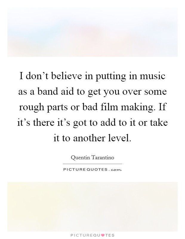 I don't believe in putting in music as a band aid to get you over some rough parts or bad film making. If it's there it's got to add to it or take it to another level. Picture Quote #1