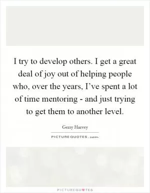 I try to develop others. I get a great deal of joy out of helping people who, over the years, I’ve spent a lot of time mentoring - and just trying to get them to another level Picture Quote #1