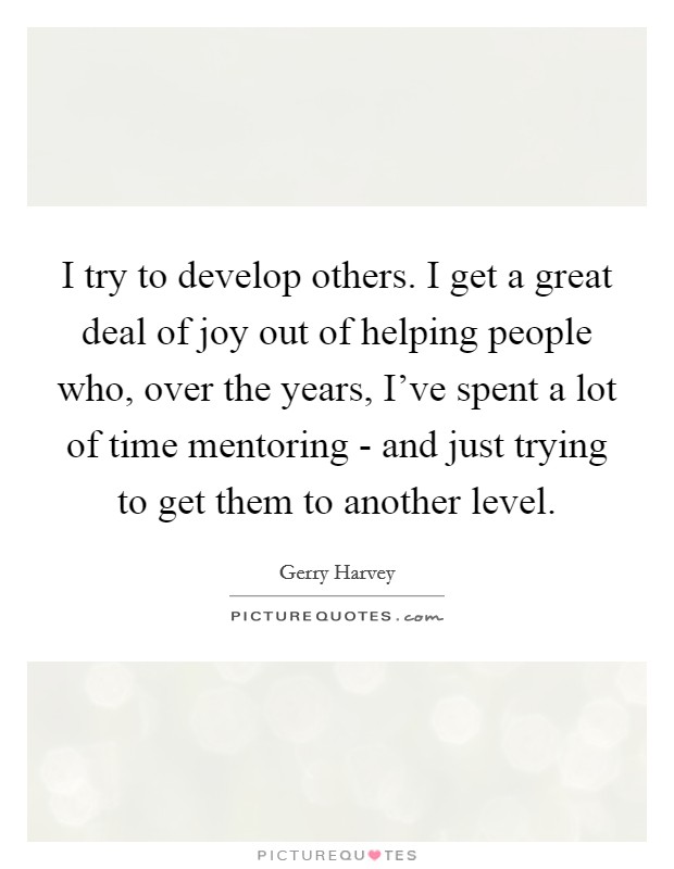 I try to develop others. I get a great deal of joy out of helping people who, over the years, I've spent a lot of time mentoring - and just trying to get them to another level. Picture Quote #1