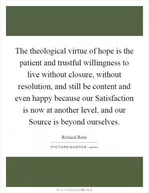 The theological virtue of hope is the patient and trustful willingness to live without closure, without resolution, and still be content and even happy because our Satisfaction is now at another level, and our Source is beyond ourselves Picture Quote #1