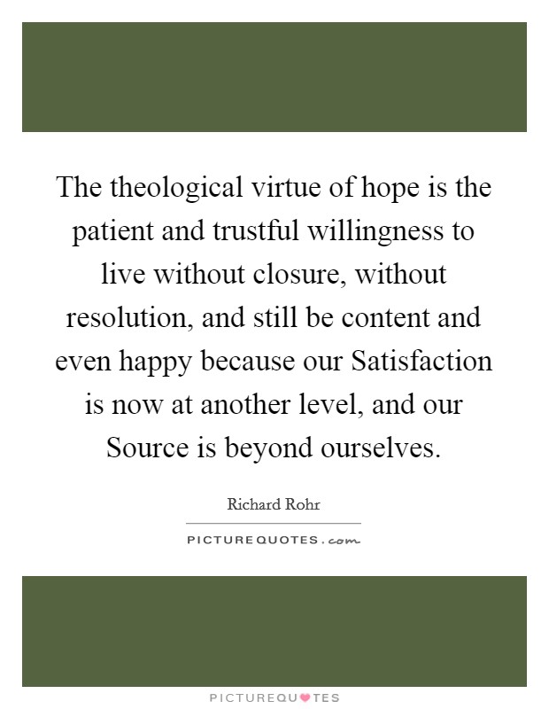 The theological virtue of hope is the patient and trustful willingness to live without closure, without resolution, and still be content and even happy because our Satisfaction is now at another level, and our Source is beyond ourselves. Picture Quote #1