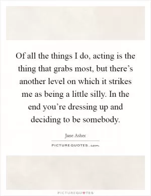 Of all the things I do, acting is the thing that grabs most, but there’s another level on which it strikes me as being a little silly. In the end you’re dressing up and deciding to be somebody Picture Quote #1