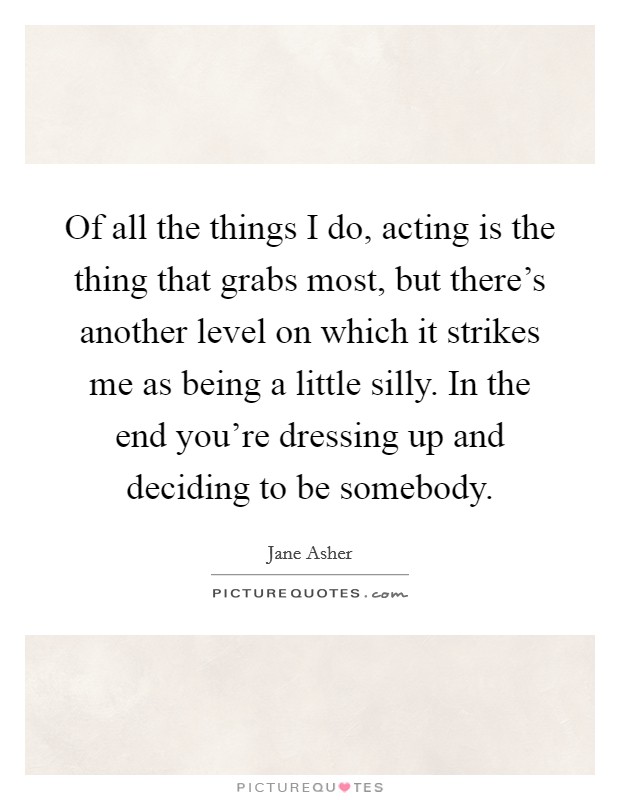 Of all the things I do, acting is the thing that grabs most, but there's another level on which it strikes me as being a little silly. In the end you're dressing up and deciding to be somebody. Picture Quote #1