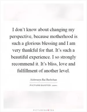 I don’t know about changing my perspective, because motherhood is such a glorious blessing and I am very thankful for that. It’s such a beautiful experience. I so strongly recommend it. It’s bliss, love and fulfillment of another level Picture Quote #1