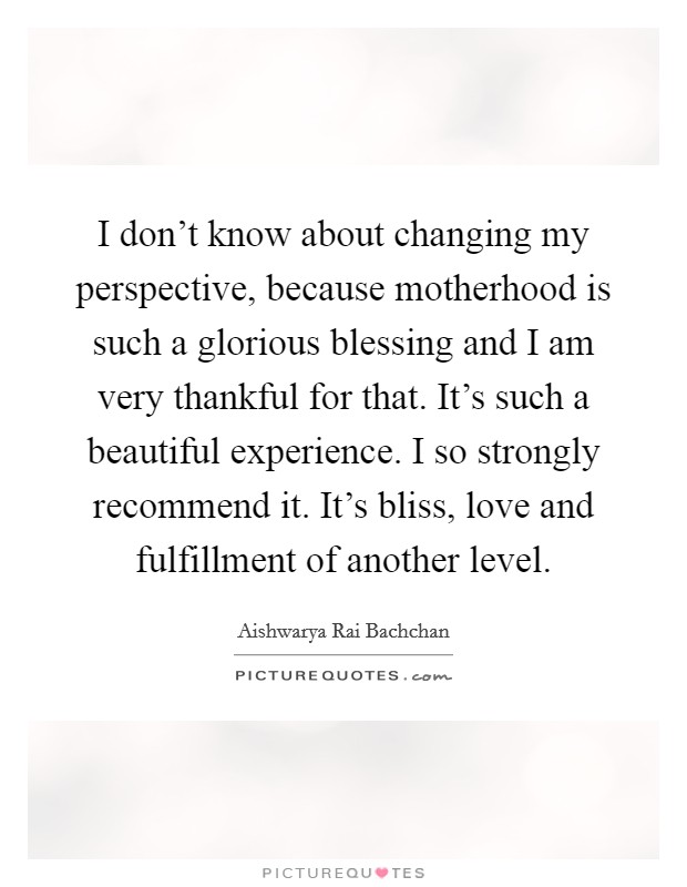 I don't know about changing my perspective, because motherhood is such a glorious blessing and I am very thankful for that. It's such a beautiful experience. I so strongly recommend it. It's bliss, love and fulfillment of another level. Picture Quote #1