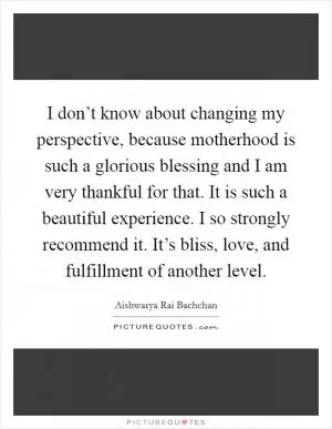 I don’t know about changing my perspective, because motherhood is such a glorious blessing and I am very thankful for that. It is such a beautiful experience. I so strongly recommend it. It’s bliss, love, and fulfillment of another level Picture Quote #1