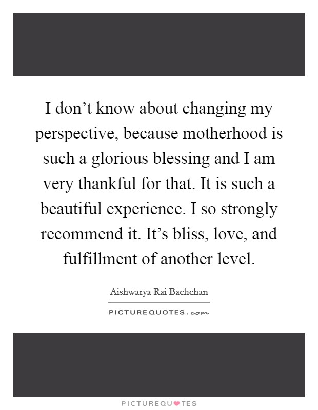 I don't know about changing my perspective, because motherhood is such a glorious blessing and I am very thankful for that. It is such a beautiful experience. I so strongly recommend it. It's bliss, love, and fulfillment of another level. Picture Quote #1