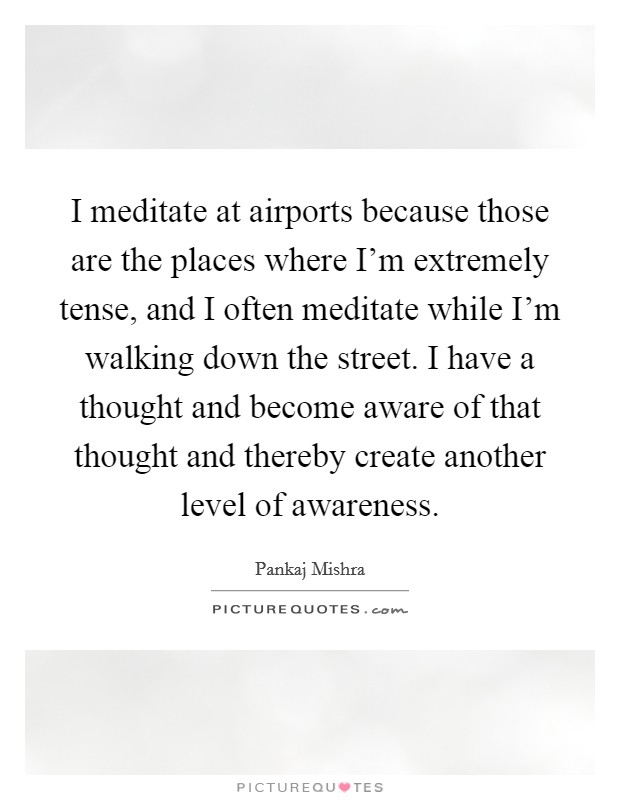 I meditate at airports because those are the places where I'm extremely tense, and I often meditate while I'm walking down the street. I have a thought and become aware of that thought and thereby create another level of awareness. Picture Quote #1