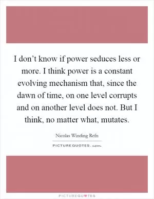 I don’t know if power seduces less or more. I think power is a constant evolving mechanism that, since the dawn of time, on one level corrupts and on another level does not. But I think, no matter what, mutates Picture Quote #1