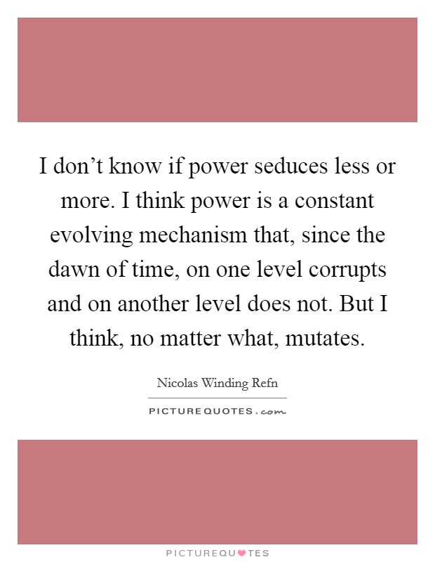 I don't know if power seduces less or more. I think power is a constant evolving mechanism that, since the dawn of time, on one level corrupts and on another level does not. But I think, no matter what, mutates. Picture Quote #1