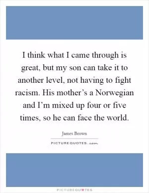 I think what I came through is great, but my son can take it to another level, not having to fight racism. His mother’s a Norwegian and I’m mixed up four or five times, so he can face the world Picture Quote #1
