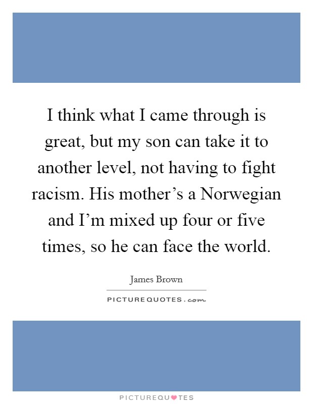 I think what I came through is great, but my son can take it to another level, not having to fight racism. His mother's a Norwegian and I'm mixed up four or five times, so he can face the world. Picture Quote #1