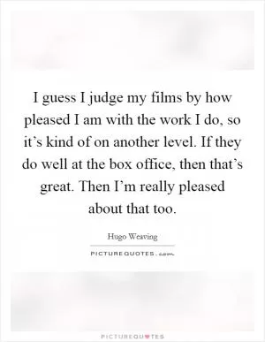 I guess I judge my films by how pleased I am with the work I do, so it’s kind of on another level. If they do well at the box office, then that’s great. Then I’m really pleased about that too Picture Quote #1