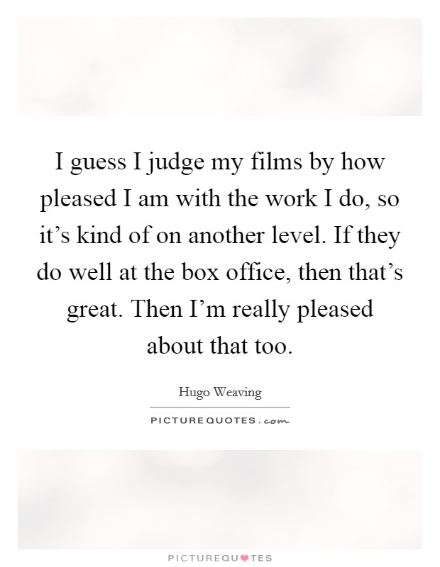 I guess I judge my films by how pleased I am with the work I do, so it's kind of on another level. If they do well at the box office, then that's great. Then I'm really pleased about that too. Picture Quote #1