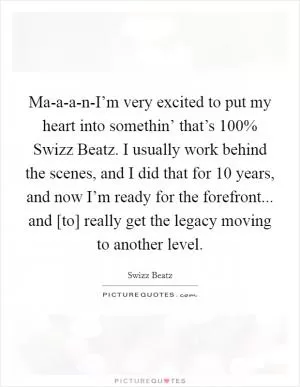 Ma-a-a-n-I’m very excited to put my heart into somethin’ that’s 100% Swizz Beatz. I usually work behind the scenes, and I did that for 10 years, and now I’m ready for the forefront... and [to] really get the legacy moving to another level Picture Quote #1